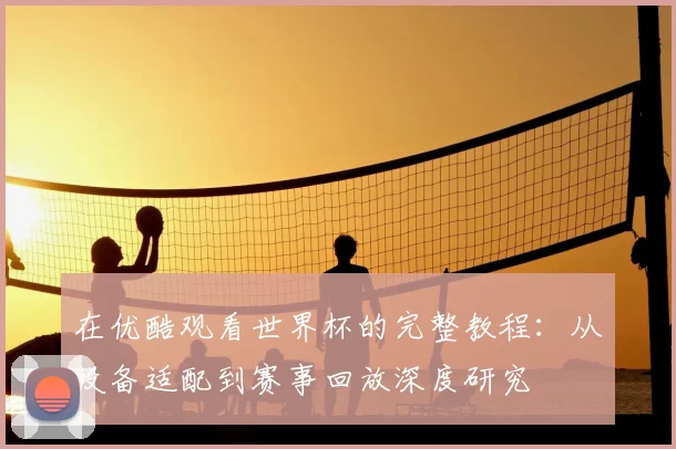在优酷观看世界杯的完整教程：从设备适配到赛事回放深度研究