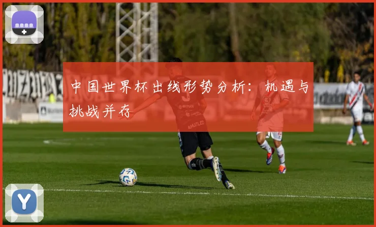 中国世界杯出线形势分析：机遇与挑战并存