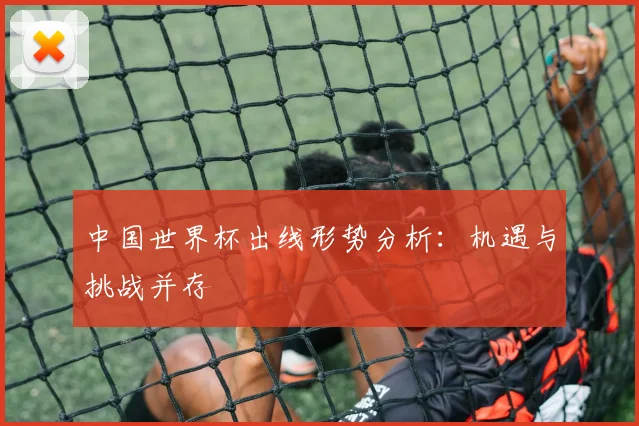 中国世界杯出线形势分析：机遇与挑战并存
