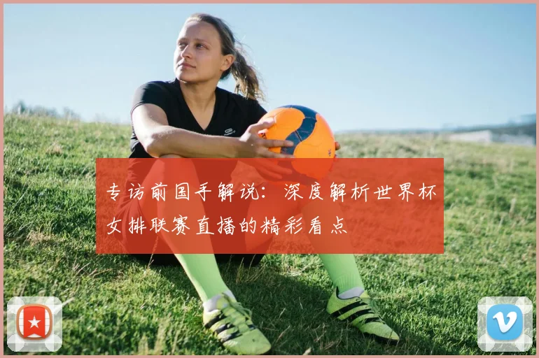 专访前国手解说：深度解析世界杯女排联赛直播的精彩看点