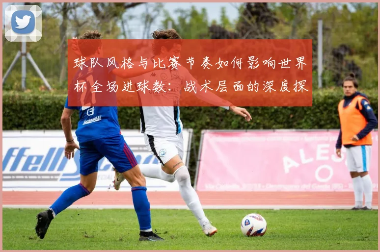 球队风格与比赛节奏如何影响世界杯全场进球数:战术层面的深度探讨